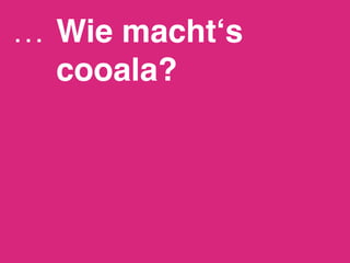 …  Wie macht‘s
   cooala?!
 