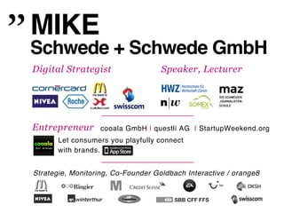 MIKE!
Schwede + Schwede GmbH!
Digital Strategist                  Speaker, Lecturer




Entrepreneur       cooala GmbH | questli AG | StartupWeekend.org"
       Let consumers you playfully connect "
       with brands."


Strategie, Monitoring, Co-Founder Goldbach Interactive / orange8!
 