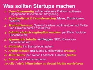 Was sollten Startups machen!
1.  User-Community auf der relevante Plattform aufbauen.
     Engagement, Involvement, Storytelling."
2.  Kundendienst & Crowdsourcing Ideen, Funktionen,
     Inhalte
3.  Multiplikatoren, Opinion Leadern und Investoren auf Twitter
     und LinkedIn nutzen / vernetzen."
4.  Inhalte einfach zugänglich machen, per Flickr, Youtube,
     Slideshare etc. !
5.  Spannende Inhalte verbloggen: SEO, Know-how-
     Führerschaft etc."
6.  Einblicke ins Startup leben geben"
7.  Erfolg messen und Marke & Mitbewerber tracken.!
8.  Mitarbeiter per Twitter, Facebook, LinkedIn finden
9.  Intern social kommunizieren"
10. Alle / viele Mitarbeiter zu Social Media motivieren
 
