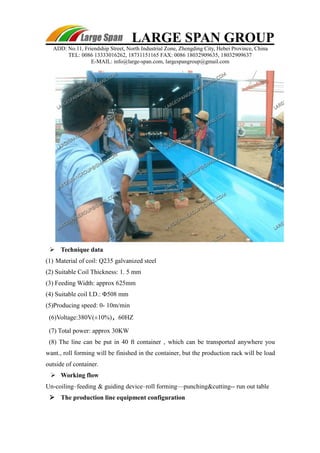 LARGE SPAN GROUP 
ADD: No.11, Friendship Street, North Industrial Zone, Zhengding City, Hebei Province, China 
TEL: 0086 13333016262, 18731151165 FAX: 0086 18032909635, 18032909637 
E-MAIL: info@large-span.com, largespangroup@gmail.com 
 Technique data 
(1) Material of coil: Q235 galvanized steel 
(2) Suitable Coil Thickness: 1. 5 mm 
(3) Feeding Width: approx 625mm 
(4) Suitable coil I.D.: Φ508 mm 
(5)Producing speed: 0- 10m/min 
(6)Voltage:380V(±10%)，60HZ 
(7) Total power: approx 30KW 
(8) The line can be put in 40 ft container , which can be transported anywhere you 
want., roll forming will be finished in the container, but the production rack will be load 
outside of container. 
 Working flow 
Un-coiling–feeding & guiding device–roll forming—punching&cutting-- run out table 
 The production line equipment configuration 
 