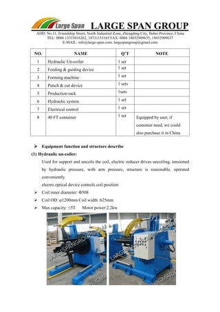 LARGE SPAN GROUP 
ADD: No.11, Friendship Street, North Industrial Zone, Zhengding City, Hebei Province, China 
TEL: 0086 13333016262, 18731151165 FAX: 0086 18032909635, 18032909637 
E-MAIL: info@large-span.com, largespangroup@gmail.com 
NO. NAME Q’T NOTE 
1 Hydraulic Un-coiler 1 set 
2 Feeding & guiding device 1 set 
3 Forming machine 1 set 
4 Punch & cut device 1 sets 
5 Production rack 1sets 
6 Hydraulic system 1 set 
7 Electrical control 1 set 
8 40 FT container 1 set Equipped by user, if 
customer need, we could 
also purchase it in China 
 Equipment function and structure describe 
(1) Hydraulic un-coiler: 
Used for support and uncoils the coil, electric reducer drives uncoiling, tensioned 
by hydraulic pressure, with arm pressure, structure is reasonable, operated 
conveniently. 
electro optical device controls coil position 
 Coil inner diameter: Φ508 
 Coil OD: φ1200mm Coil width :625mm 
 Max capacity: ≤5T Motor power:2.2kw 
 