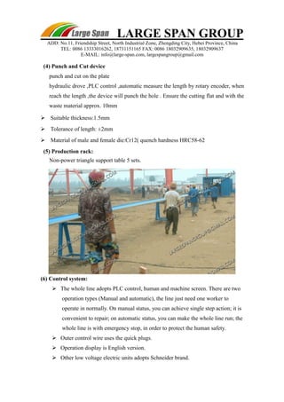 LARGE SPAN GROUP 
ADD: No.11, Friendship Street, North Industrial Zone, Zhengding City, Hebei Province, China 
TEL: 0086 13333016262, 18731151165 FAX: 0086 18032909635, 18032909637 
E-MAIL: info@large-span.com, largespangroup@gmail.com 
(4) Punch and Cut device 
punch and cut on the plate 
hydraulic drove ,PLC control ,automatic measure the length by rotary encoder, when 
reach the length ,the device will punch the hole . Ensure the cutting flat and with the 
waste material approx. 10mm 
 Suitable thickness:1.5mm 
 Tolerance of length: ±2mm 
 Material of male and female die:Cr12( quench hardness HRC58-62 
(5) Production rack: 
Non-power triangle support table 5 sets. 
(6) Control system: 
 The whole line adopts PLC control, human and machine screen. There are two 
operation types (Manual and automatic), the line just need one worker to 
operate in normally. On manual status, you can achieve single step action; it is 
convenient to repair; on automatic status, you can make the whole line run; the 
whole line is with emergency stop, in order to protect the human safety. 
 Outer control wire uses the quick plugs. 
 Operation display is English version. 
 Other low voltage electric units adopts Schneider brand. 
 