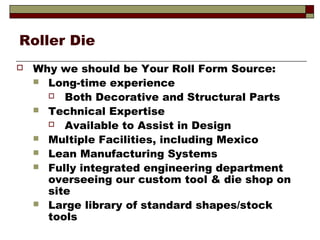 Roller Die
 Why we should be Your Roll Form Source:
 Long-time experience
 Both Decorative and Structural Parts
 Technical Expertise
 Available to Assist in Design
 Multiple Facilities, including Mexico
 Lean Manufacturing Systems
 Fully integrated engineering department
overseeing our custom tool & die shop on
site
 Large library of standard shapes/stock
tools
 