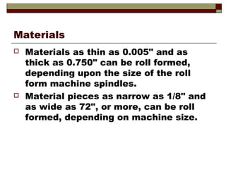 Materials
 Materials as thin as 0.005" and as
thick as 0.750" can be roll formed,
depending upon the size of the roll
form machine spindles.
 Material pieces as narrow as 1/8" and
as wide as 72", or more, can be roll
formed, depending on machine size.
 