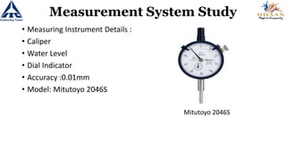 Measurement System Study
• Measuring Instrument Details :
• Caliper
• Water Level
• Dial Indicator
• Accuracy :0.01mm
• Model: Mitutoyo 2046S
Mitutoyo 2046S
 