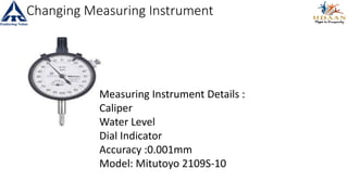Changing Measuring Instrument
Measuring Instrument Details :
Caliper
Water Level
Dial Indicator
Accuracy :0.001mm
Model: Mitutoyo 2109S-10
 
