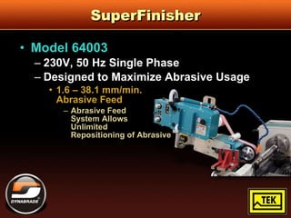 SuperFinisher Model 64003 230V, 50 Hz Single Phase Designed to Maximize Abrasive Usage 1.6 – 38.1 mm/min.  Abrasive Feed Abrasive Feed  System Allows  Unlimited  Repositioning of Abrasive 