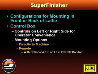 SuperFinisher Configurations for Mounting in  Front or Back of Lathe Control Box Controls on Left or Right Side for  Operator Convenience Mounting Options Directly to Machine Remote With Optional 4.5 m or 9.0 m Flexible Conduit 
