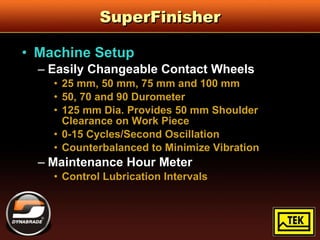 SuperFinisher Machine Setup Easily Changeable Contact Wheels 25 mm, 50 mm, 75 mm and 100 mm 50, 70 and 90 Durometer 125 mm Dia. Provides 50 mm Shoulder Clearance on Work Piece 0-15 Cycles/Second Oscillation Counterbalanced to Minimize Vibration Maintenance Hour Meter Control Lubrication Intervals 