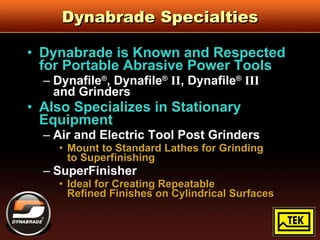 Dynabrade Specialties Dynabrade is Known and Respected for Portable Abrasive Power Tools Dynafile ® , Dynafile ®   II , Dynafile ®   III   and Grinders Also Specializes in Stationary Equipment Air and Electric Tool Post Grinders Mount to Standard Lathes for Grinding  to Superfinishing SuperFinisher Ideal for Creating Repeatable  Refined Finishes on Cylindrical Surfaces 