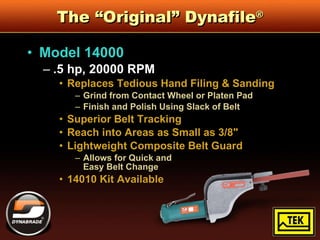 The “Original” Dynafile ® Model 14000 .5 hp, 20000 RPM Replaces Tedious Hand Filing & Sanding Grind from Contact Wheel or Platen Pad Finish and Polish Using Slack of Belt Superior Belt Tracking Reach into Areas as Small as 3/8" Lightweight Composite Belt Guard  Allows for Quick and  Easy Belt Change 14010 Kit Available 