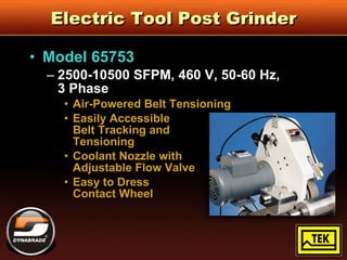 Electric Tool Post Grinder Model 65753 2500-10500 SFPM, 460 V, 50-60 Hz,  3 Phase Air-Powered Belt Tensioning Easily Accessible  Belt Tracking and  Tensioning Coolant Nozzle with  Adjustable Flow Valve Easy to Dress  Contact Wheel 