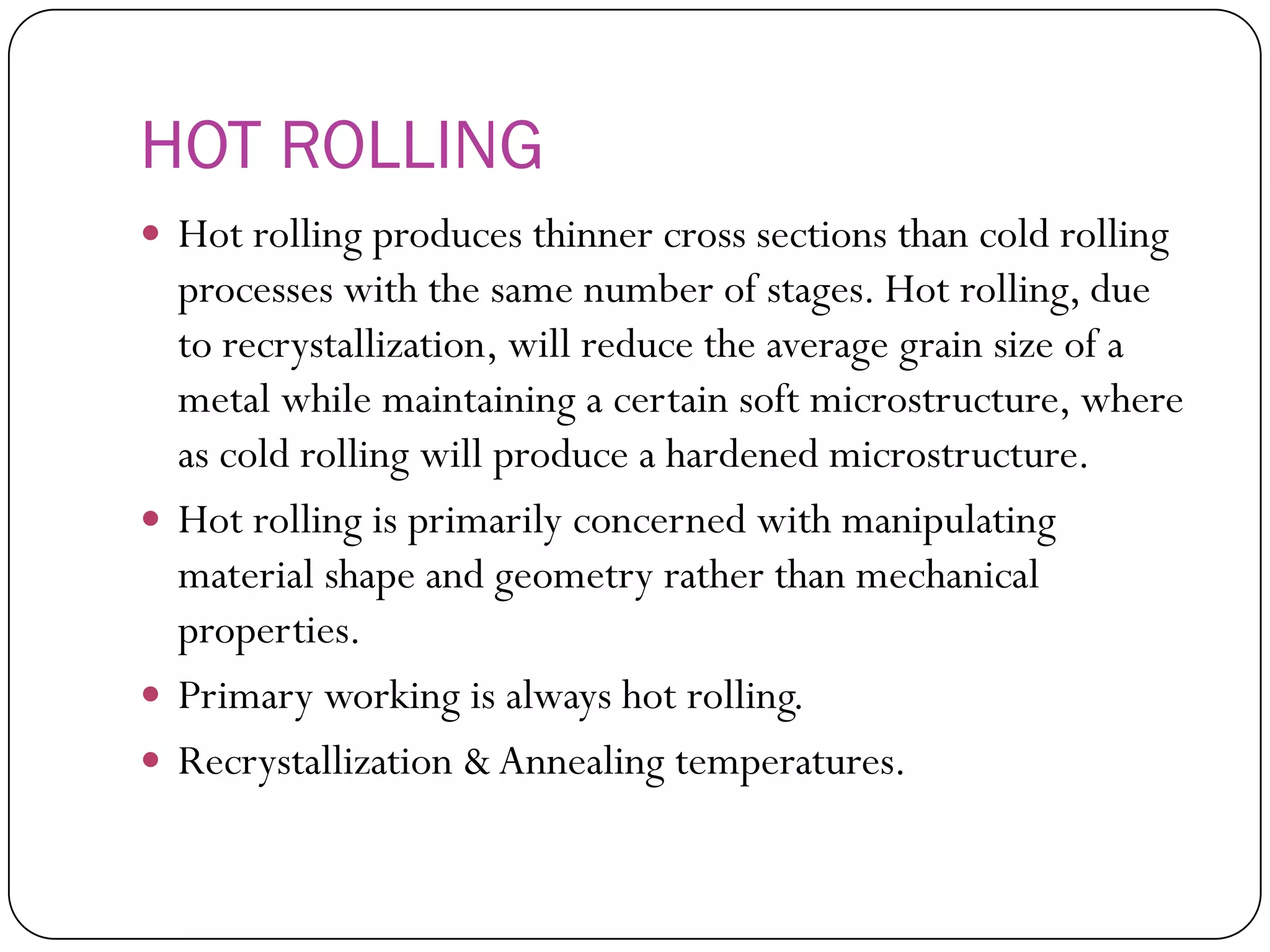 HOT ROLLING
 Hot rolling produces thinner cross sections than
cold rolling processes with the same number of
stages. Hot rolling, due to recrystallization, will
reduce the average grain size of a metal while
maintaining a certain soft microstructure, where
as cold rolling will produce a hardened
microstructure.
 Hot rolling is primarily concerned with
manipulating material shape and geometry rather
than mechanical properties.
 Primary working is always hot rolling.
 Recrystallization & Annealing temperatures.
 