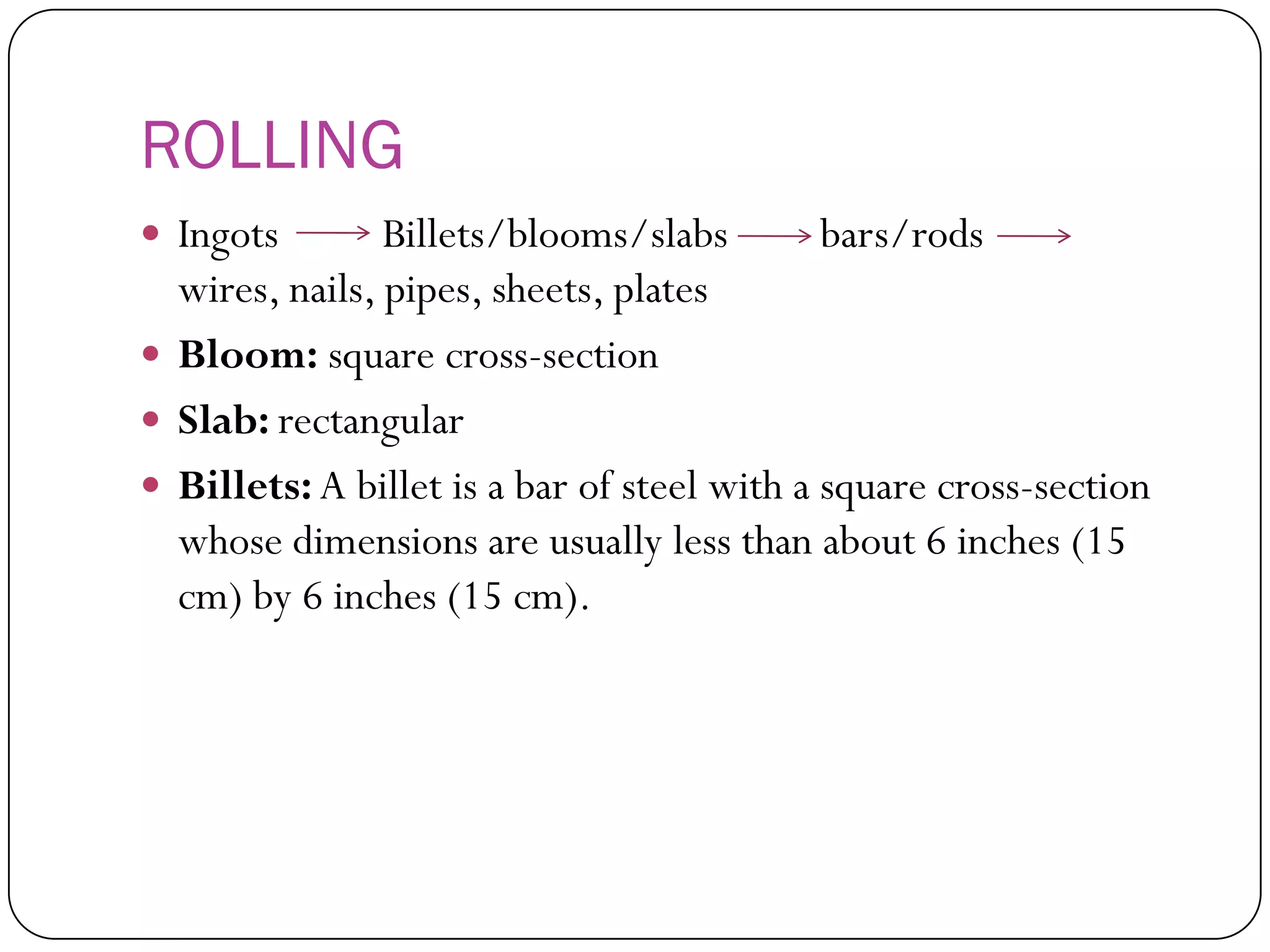 ROLLING
 Ingots Billets/blooms/slabs bars/rods
wires, nails, pipes, sheets, plates
 Bloom: square cross-section
 Slab: rectangular
 Billets: A billet is a bar of steel with a square
cross-section whose dimensions are usually less
than about 6 inches (15 cm) by 6 inches (15 cm).
 
