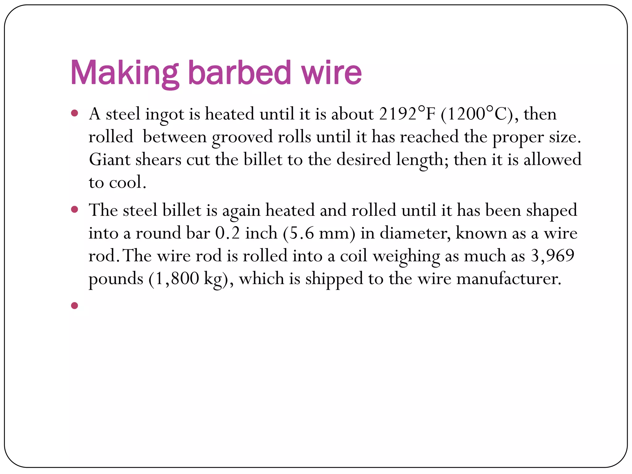 Making barbed wire
 A steel ingot is heated until it is about 2192°F
(1200°C), then rolled between grooved rolls until it
has reached the proper size. Giant shears cut the
billet to the desired length; then it is allowed to cool.
 The steel billet is again heated and rolled until it has
been shaped into a round bar 0.2 inch (5.6 mm) in
diameter, known as a wire rod. The wire rod is rolled
into a coil weighing as much as 3,969 pounds (1,800
kg), which is shipped to the wire manufacturer.

 