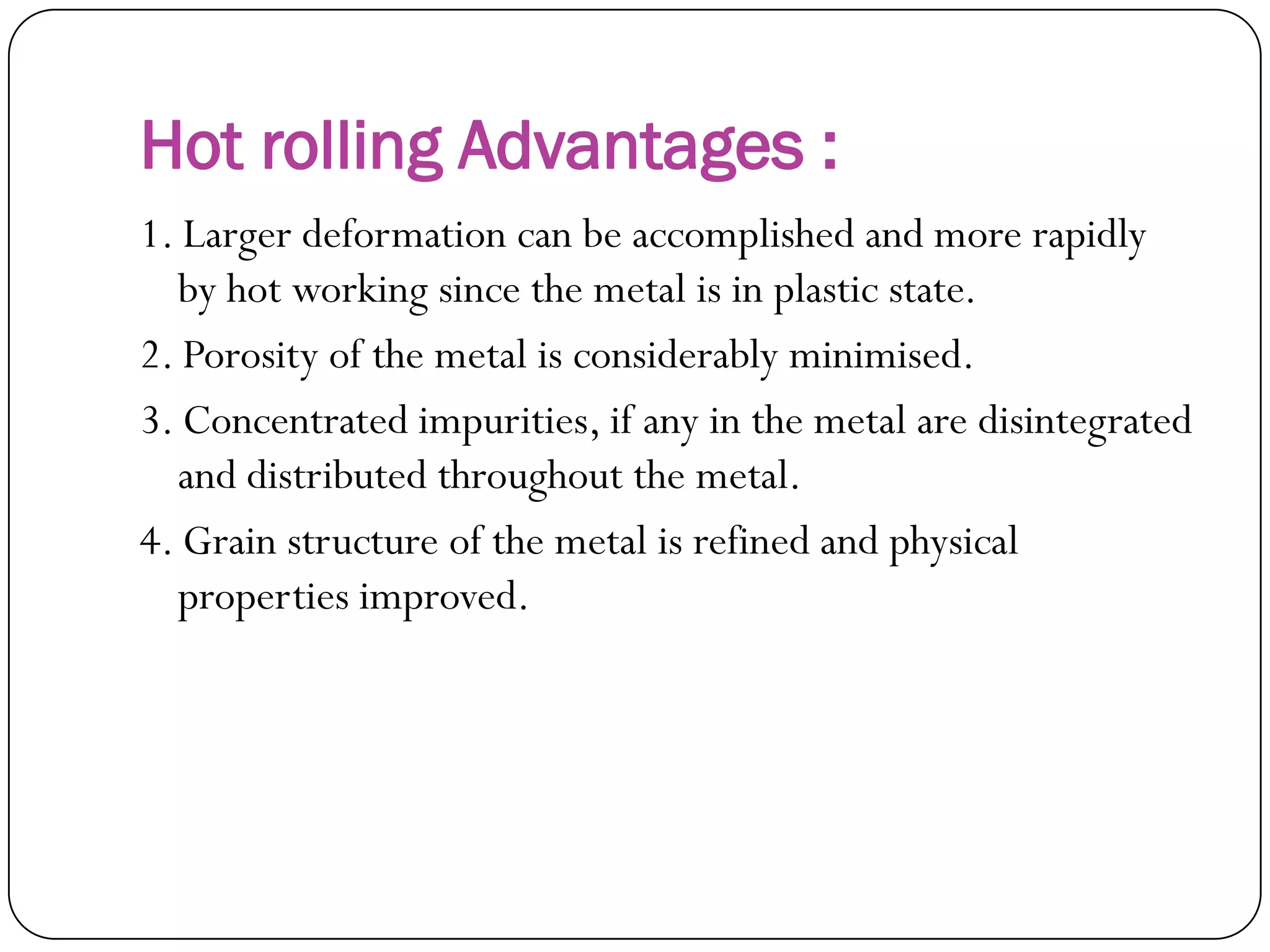 Hot rolling Advantages :
1. Larger deformation can be accomplished and
more rapidly by hot working since the metal is in
plastic state.
2. Porosity of the metal is considerably minimised.
3. Concentrated impurities, if any in the metal are
disintegrated and distributed throughout the
metal.
4. Grain structure of the metal is refined and
physical properties improved.
 