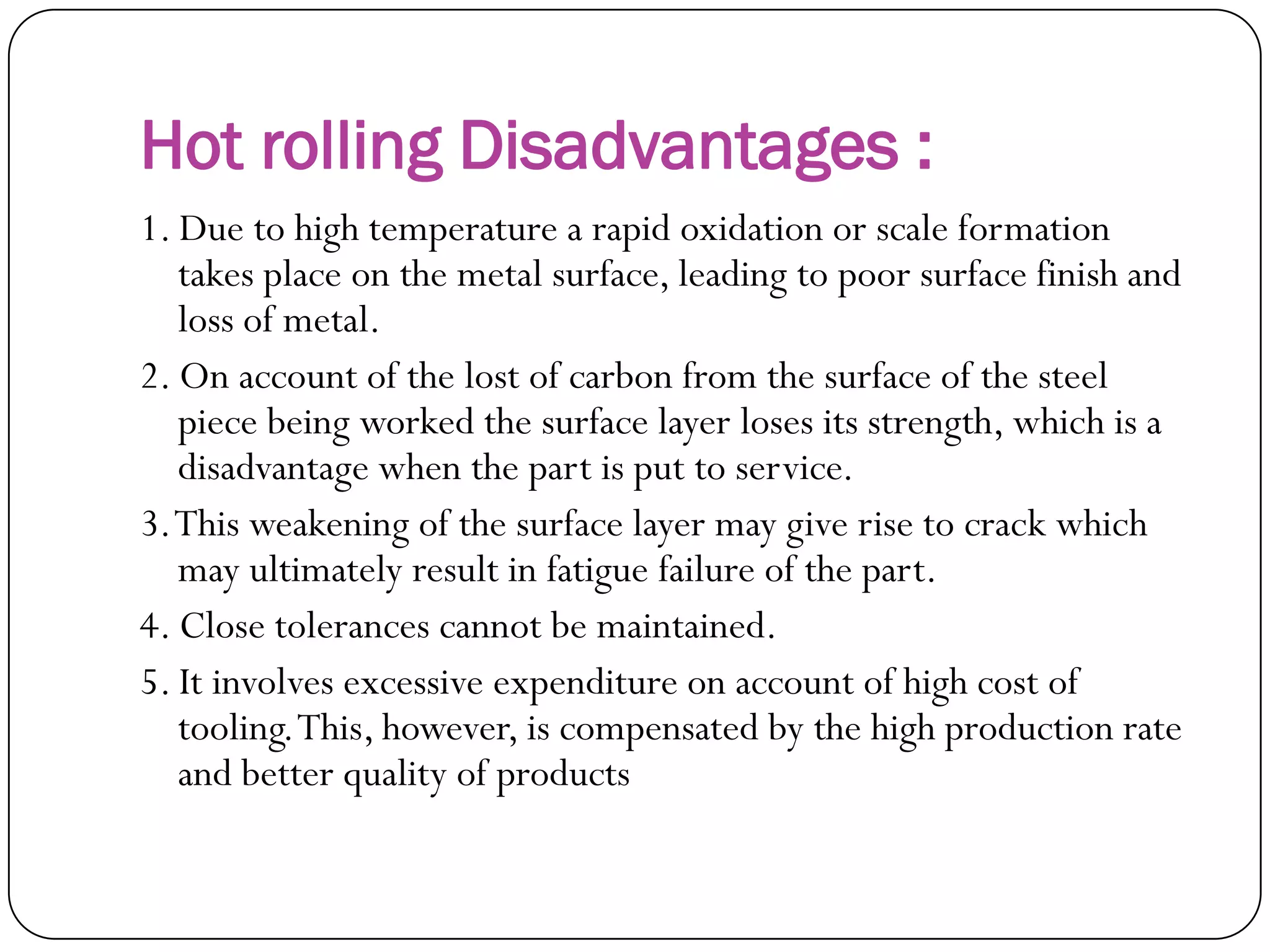 Hot rolling Disadvantages :
1. Due to high temperature a rapid oxidation or scale
formation takes place on the metal surface, leading to
poor surface finish and loss of metal.
2. On account of the lost of carbon from the surface of
the steel piece being worked the surface layer loses
its strength, which is a disadvantage when the part is
put to service.
3. This weakening of the surface layer may give rise to
crack which may ultimately result in fatigue failure of
the part.
4. Close tolerances cannot be maintained.
5. It involves excessive expenditure on account of high
cost of tooling. This, however, is compensated by the
high production rate and better quality of products
 