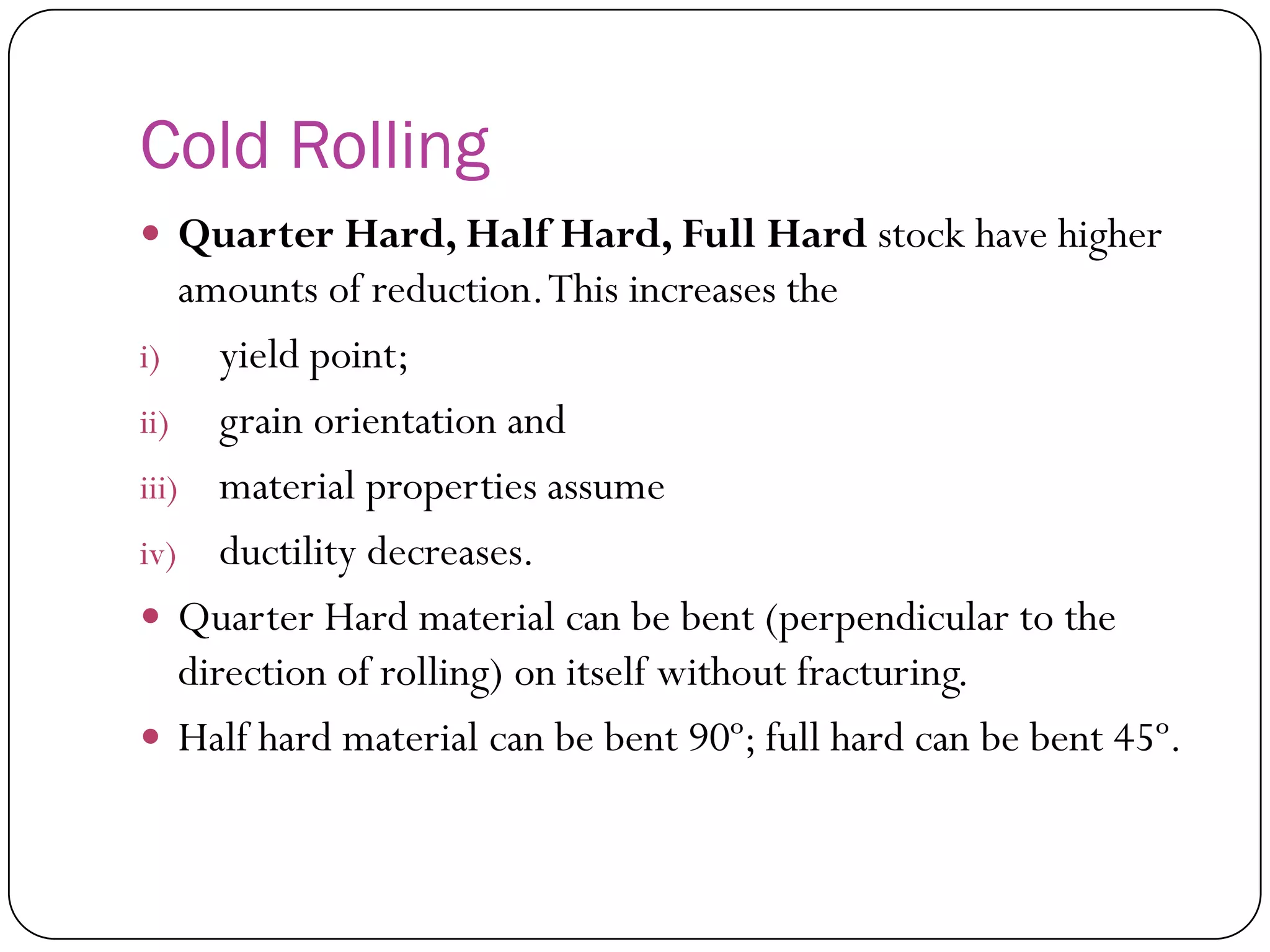 Cold Rolling
 Quarter Hard, Half Hard, Full Hard stock have
higher amounts of reduction. This increases the
i) yield point;
ii) grain orientation and
iii) material properties assume
iv) ductility decreases.
 Quarter Hard material can be bent (perpendicular
to the direction of rolling) on itself without
fracturing.
 Half hard material can be bent 90º; full hard can
be bent 45º.
 