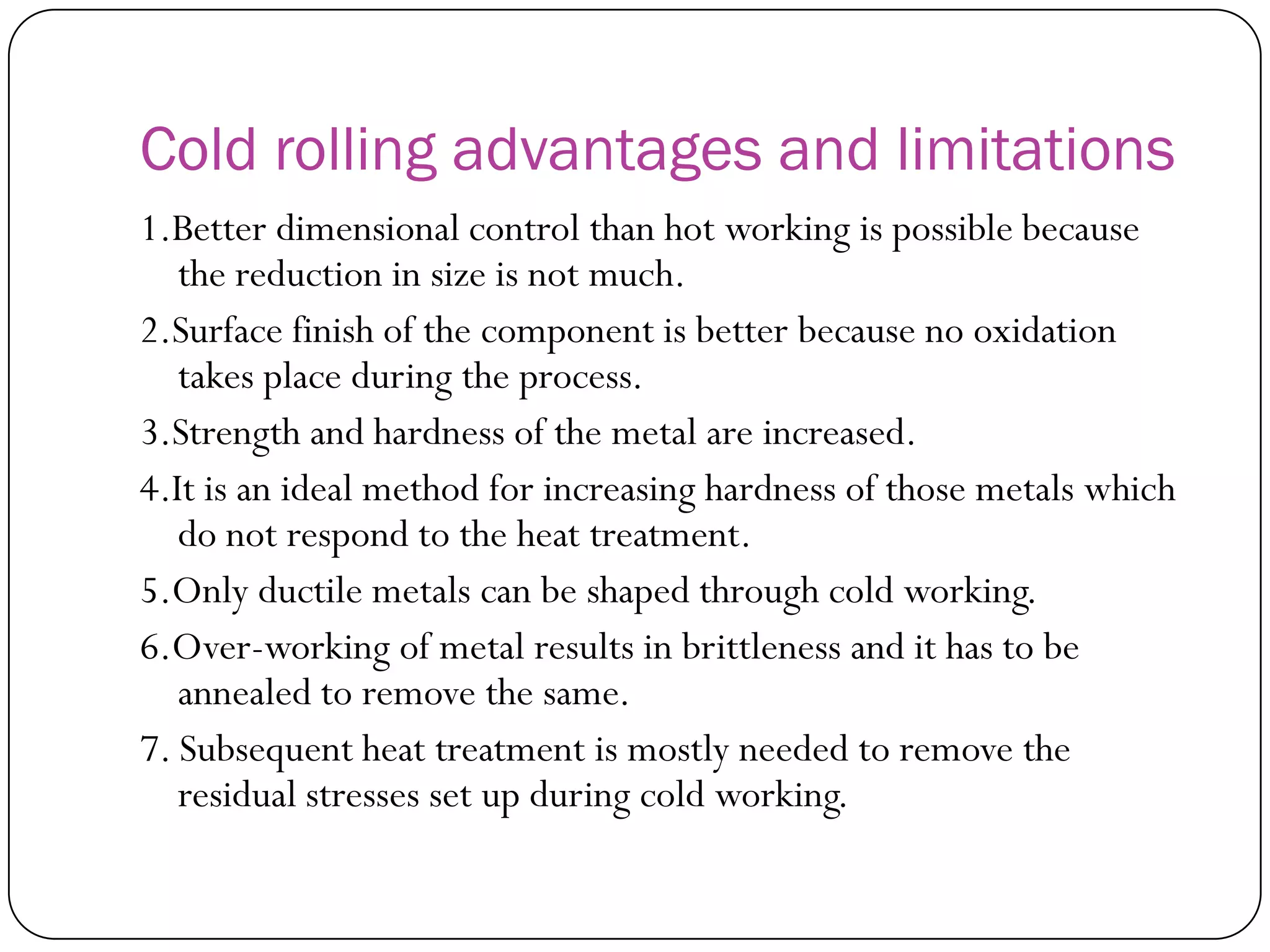 Cold rolling advantages and
limitations
1.Better dimensional control than hot working is
possible because the reduction in size is not much.
2.Surface finish of the component is better because no
oxidation takes place during the process.
3.Strength and hardness of the metal are increased.
4.It is an ideal method for increasing hardness of those
metals which do not respond to the heat treatment.
5.Only ductile metals can be shaped through cold
working.
6.Over-working of metal results in brittleness and it has
to be annealed to remove the same.
7. Subsequent heat treatment is mostly needed to
remove the residual stresses set up during cold
working.
 