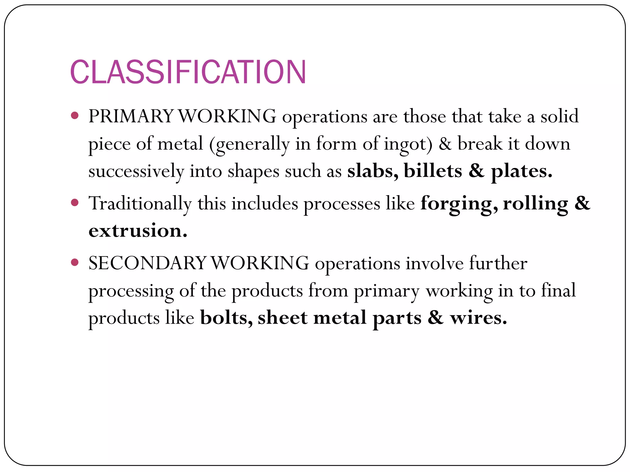 CLASSIFICATION
 PRIMARY WORKING operations are those that
take a solid piece of metal (generally in form of
ingot) & break it down successively into shapes
such as slabs, billets & plates.
 Traditionally this includes processes like forging,
rolling & extrusion.
 SECONDARY WORKING operations involve
further processing of the products from primary
working in to final products like bolts, sheet
metal parts & wires.
 
