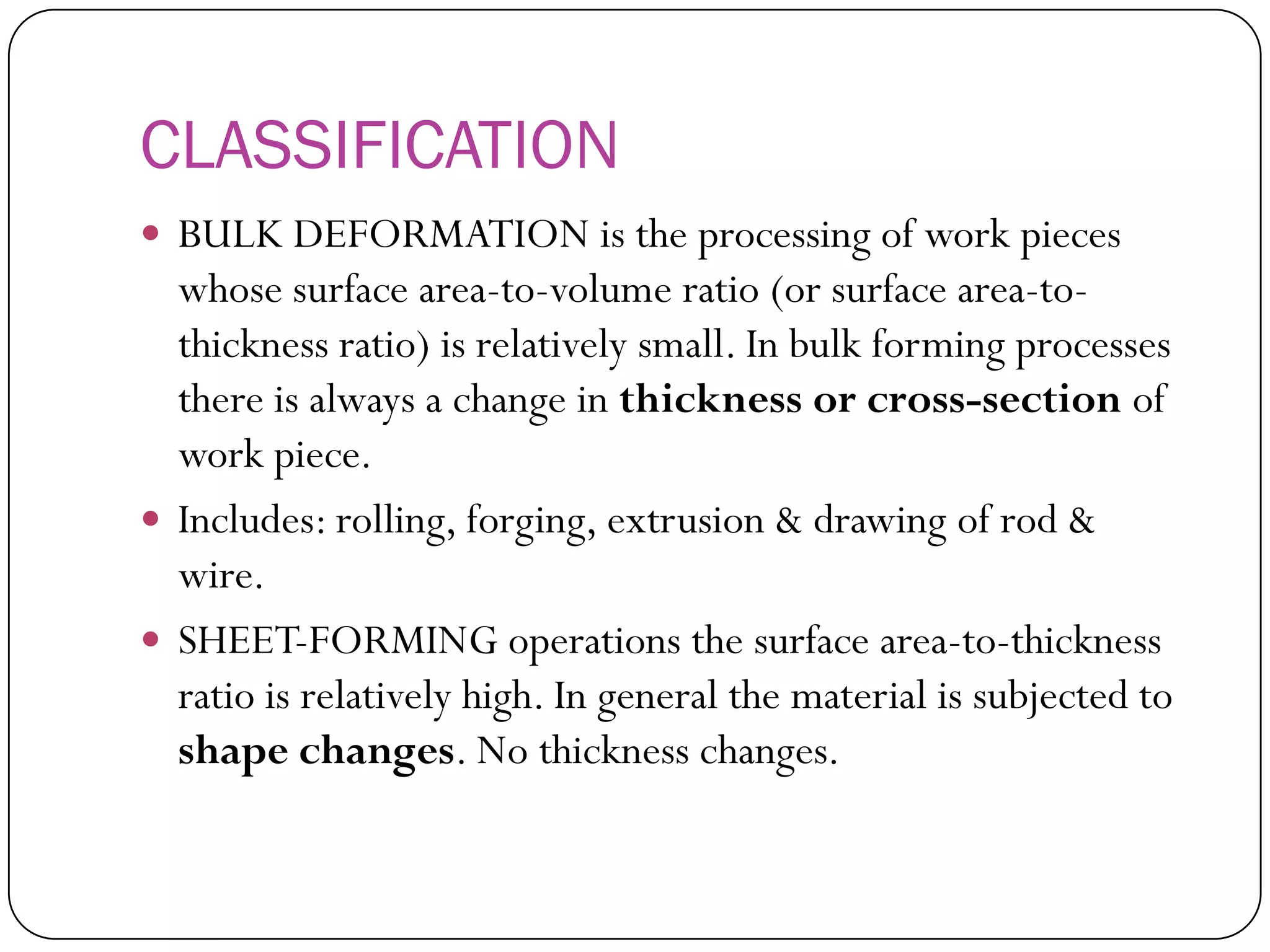 CLASSIFICATION
 BULK DEFORMATION is the processing of work
pieces whose surface area-to-volume ratio (or
surface area-to-thickness ratio) is relatively small.
In bulk forming processes there is always a
change in thickness or cross-section of work
piece.
 Includes: rolling, forging, extrusion & drawing of
rod & wire.
 SHEET-FORMING operations the surface area-
to-thickness ratio is relatively high. In general the
material is subjected to shape changes. No
thickness changes.
 
