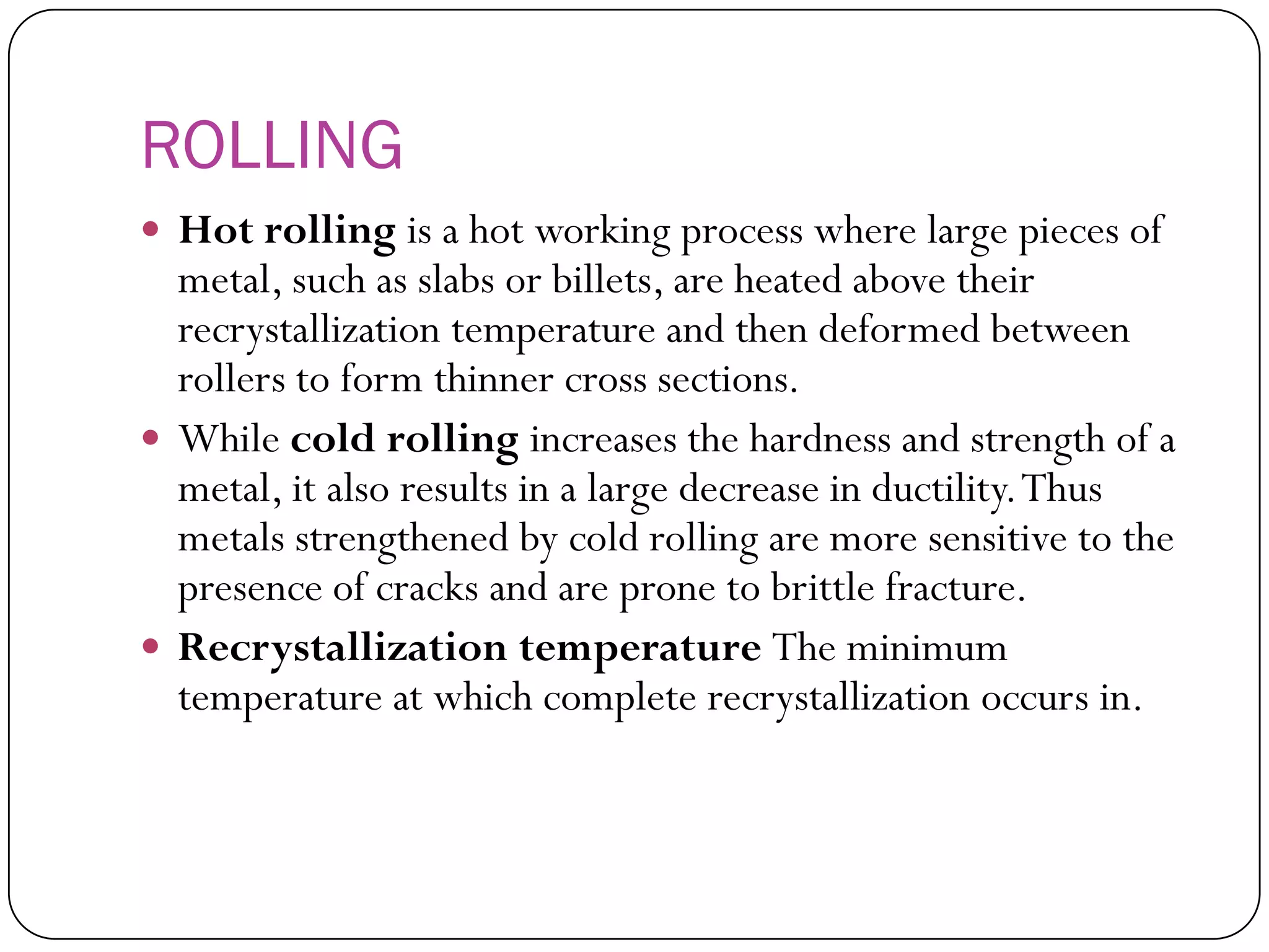 ROLLING
 Hot rolling is a hot working process where large
pieces of metal, such as slabs or billets, are
heated above their recrystallization temperature
and then deformed between rollers to form
thinner cross sections.
 While cold rolling increases the hardness and
strength of a metal, it also results in a large
decrease in ductility. Thus metals strengthened
by cold rolling are more sensitive to the presence
of cracks and are prone to brittle fracture.
 Recrystallization temperature The minimum
temperature at which complete recrystallization
occurs in.
 