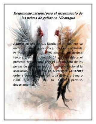 Reglamentonacional para el juzgamiento de
las peleas de gallos en Nicaragua
Aganic: en uso de sus facultades le confiere su
escritura pública y persona jurídica en su cláusula
IV inciso, 11, 12, 13 y 25 clausula XIII décimo
tercera y en su inciso, 13, 14 y 25 establece el
presente reglamento, para el juzgamiento de las
peleas de gallos en todo el territorio nacional la
asociación de galleros de Nicaragua (AGANIC)
ordena que se cumpla en cada gallera urbana o
rural que goce de su debido permiso
departamental.
 