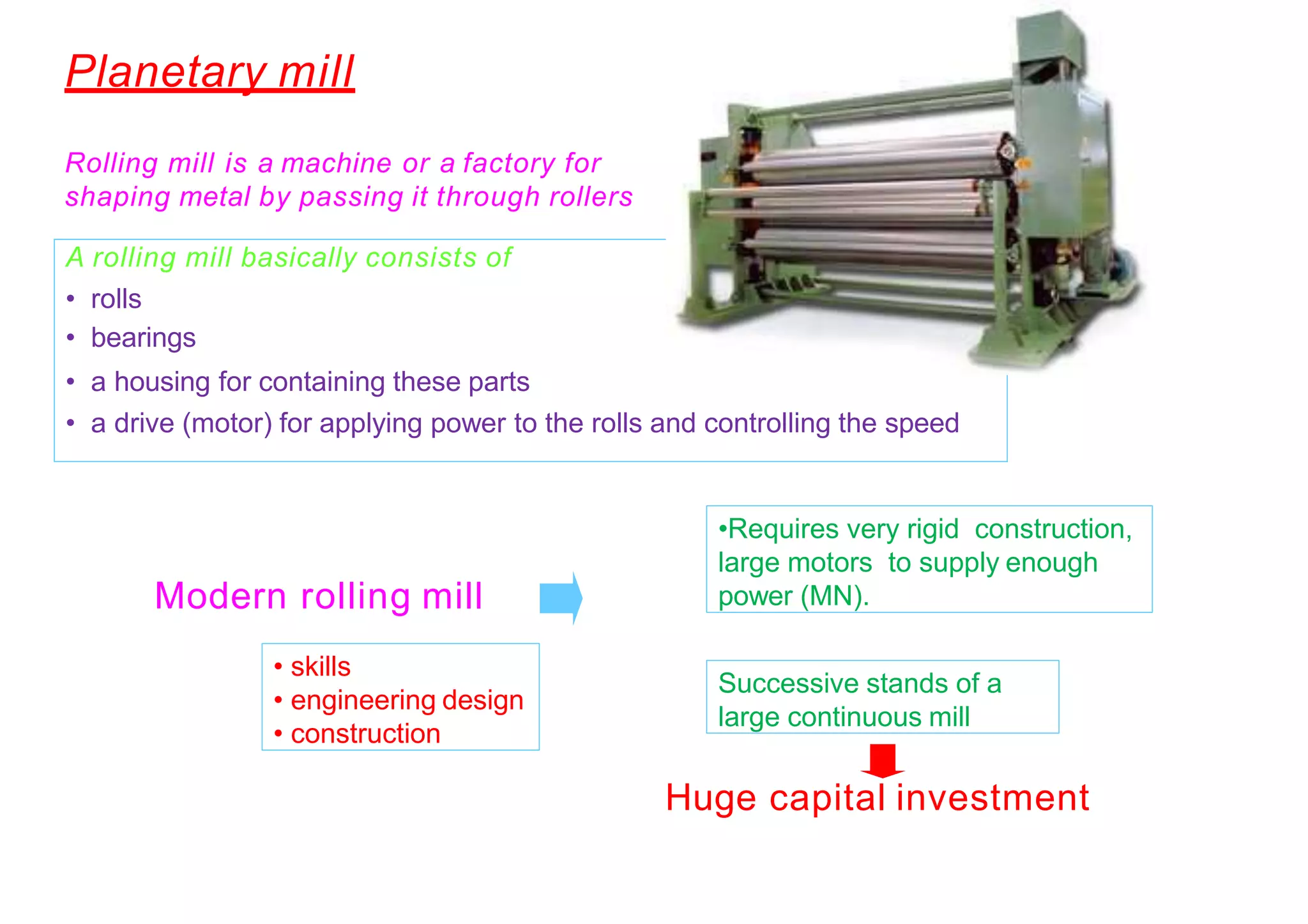 Rolling mills
•Requires very rigid construction,
large motors to supply enough
power (MN).
Successive stands of a
large continuous mill
Modern rolling mill
Huge capital investment+
• skills
• engineering design
• construction
A rolling mill basically consists of
• rolls
• bearings
• a housing for containing these parts
• a drive (motor) for applying power to the rolls and controlling the speed
Rolling mill is a machine or a factory for
shaping metal by passing it through rollers
Planetary mill
 