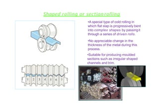 Shaped rolling or sectionrolling
•A special type of cold rolling in
which flat slap is progressively bent
into complex shapes by passingit
through a series of driven rolls.
•No appreciable change in the
thickness of the metal during this
process.
•Suitable for producing moulded
sections such as irregular shaped
channels and trim.
 