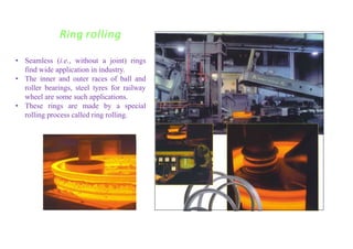 Seamless rings
Ring rolling
• Seamless (i.e., without a joint) rings
find wide application in industry.
• The inner and outer races of ball and
roller bearings, steel tyres for railway
wheel are some such applications.
• These rings are made by a special
rolling process called ring rolling.
 