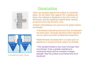 Thread rolling
• The resultant thread is very much stronger than
a cut thread. It has a greater resistance to
mechanical stress and an increase in fatigue
strength. Also the surface is burnished and work
hardened.
•Dies are pressed against the surface of cylindrical
blank. As the blank rolls against the in-feeding die
faces, the material is displaced to form the roots of
the thread, and the displaced material flows radially
outward to form the thread's crest.
•A blank is fed between two grooved die plates toform
the threads.
•The thread is formed by the axial flow of material in
the work piece. The grain structure of the material is
not cut, but is distorted to follow the thread form.
•Rolled threads are produced in a single pass at
speeds far in excess of those used to cut threads.
Cut thread and rolled thread
 