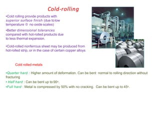 Cold-rolling
•Cold rolling provide products with
superior surface finish (due tolow
temperature  no oxide scales)
•Better dimensional tolerances
compared with hot-rolled products due
to less thermal expansion.
•Cold-rolled nonferrous sheet may be produced from
hot-rolled strip, or in the case of certain copper alloys
Cold rolled metals
•Quarter hard : Higher amount of deformation. Can be bent normal to rolling direction without
fracturing
• Half hard : Can be bent up to 90o.
•Full hard : Metal is compressed by 50% with no cracking. Can be bent up to 45o.
 