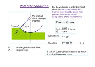 Roll bite condition For the workpiece to enter the throat
of the roll, the component of the
friction force must be equal to or
greater than the horizontal
component of the normal force.
F cos  Pr sin
Pr cos
F

sin  tan
But we know F  Pr
  tan Therefore
F
Fcos

Prsine

Pr
F
Pr
is a tangential friction force
is radial force
…Eq.5
• If tan  > , the workpiece cannot be drawn.
• If  = 0, rolling cannot occur.
The angle of

bite or the angle
of contact
 