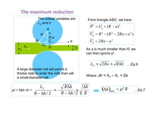 From triangle ABC, we have
L2
L2
R2
p
p
p
 R2
 (R2
 2Ra  a2
)
 2Ra  a2
 L2
 (R  a)2
As a is much smaller than R, we
can then ignore a2.
Lp  2Ra  Rh
Where h = ho – hf = 2a
…Eq.6
a
h
B
Lp
R
R-a
C
Dvo
ho
The critical variables are
Lp and h
A

A large diameter roll will permit a
thicker slab to enter the rolls than will
a small-diameter roll.
h
R

Rh
R  h / 2
Lp
R  h / 2
  tan   …Eq.7max
 2
Rh
The maximum reduction
 
