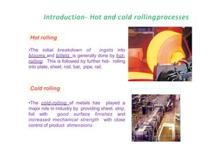 Introduction- Hot and cold rollingprocesses
•The initial breakdown of ingots into
blooms and billets is generally done by hot-
rolling. This is followed by further hot- rolling
into plate, sheet, rod, bar, pipe, rail.
Hot rolling
Cold rolling
•The cold-rolling of metals has played a
major role in industry by providing sheet, strip,
foil with good surface finishes and
increased mechanical strength with close
control of product dimensions.
 