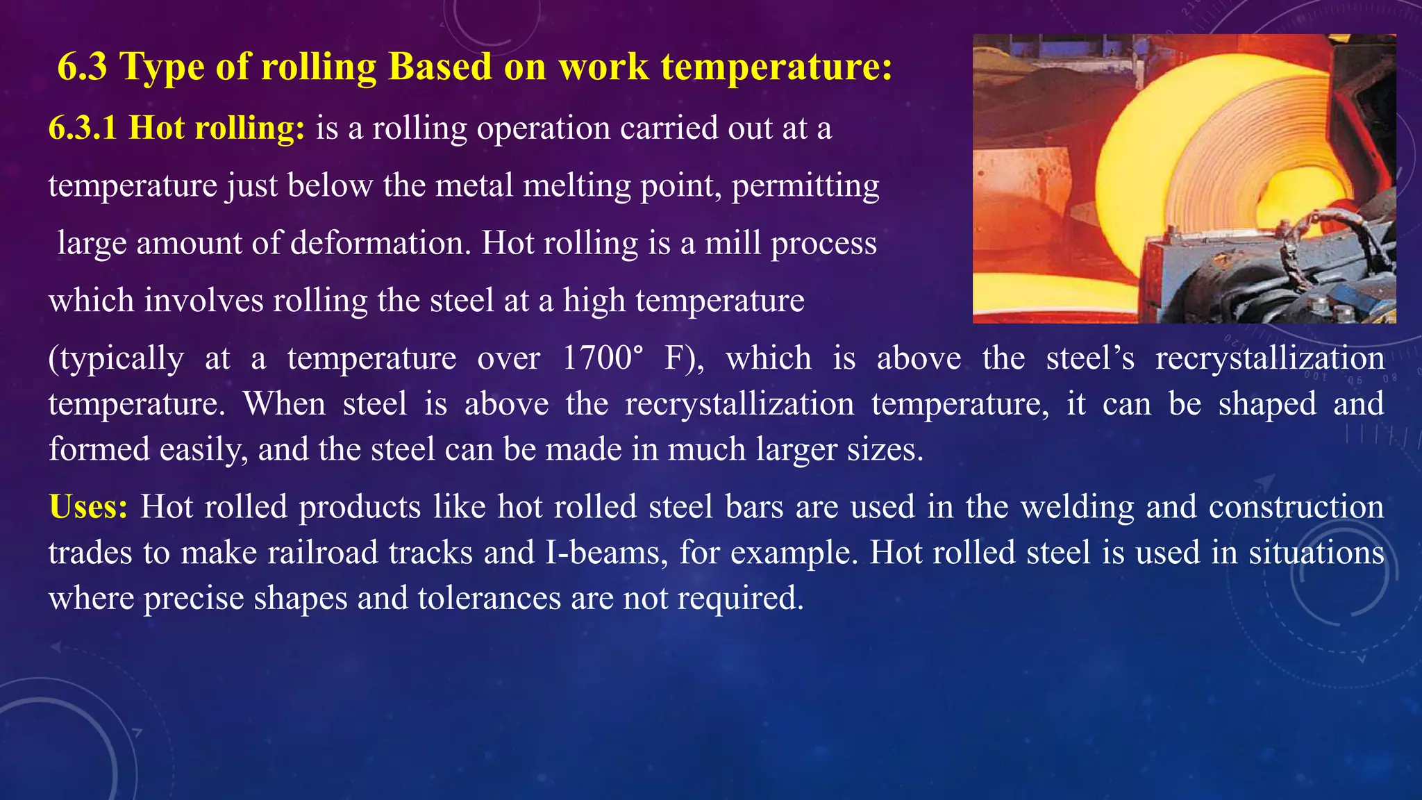 6.3 Type of rolling Based on work temperature:
6.3.1 Hot rolling: is a rolling operation carried out at a
temperature just below the metal melting point, permitting
large amount of deformation. Hot rolling is a mill process
which involves rolling the steel at a high temperature
(typically at a temperature over 1700° F), which is above the steel’s recrystallization
temperature. When steel is above the recrystallization temperature, it can be shaped and
formed easily, and the steel can be made in much larger sizes.
Uses: Hot rolled products like hot rolled steel bars are used in the welding and construction
trades to make railroad tracks and I-beams, for example. Hot rolled steel is used in situations
where precise shapes and tolerances are not required.
 