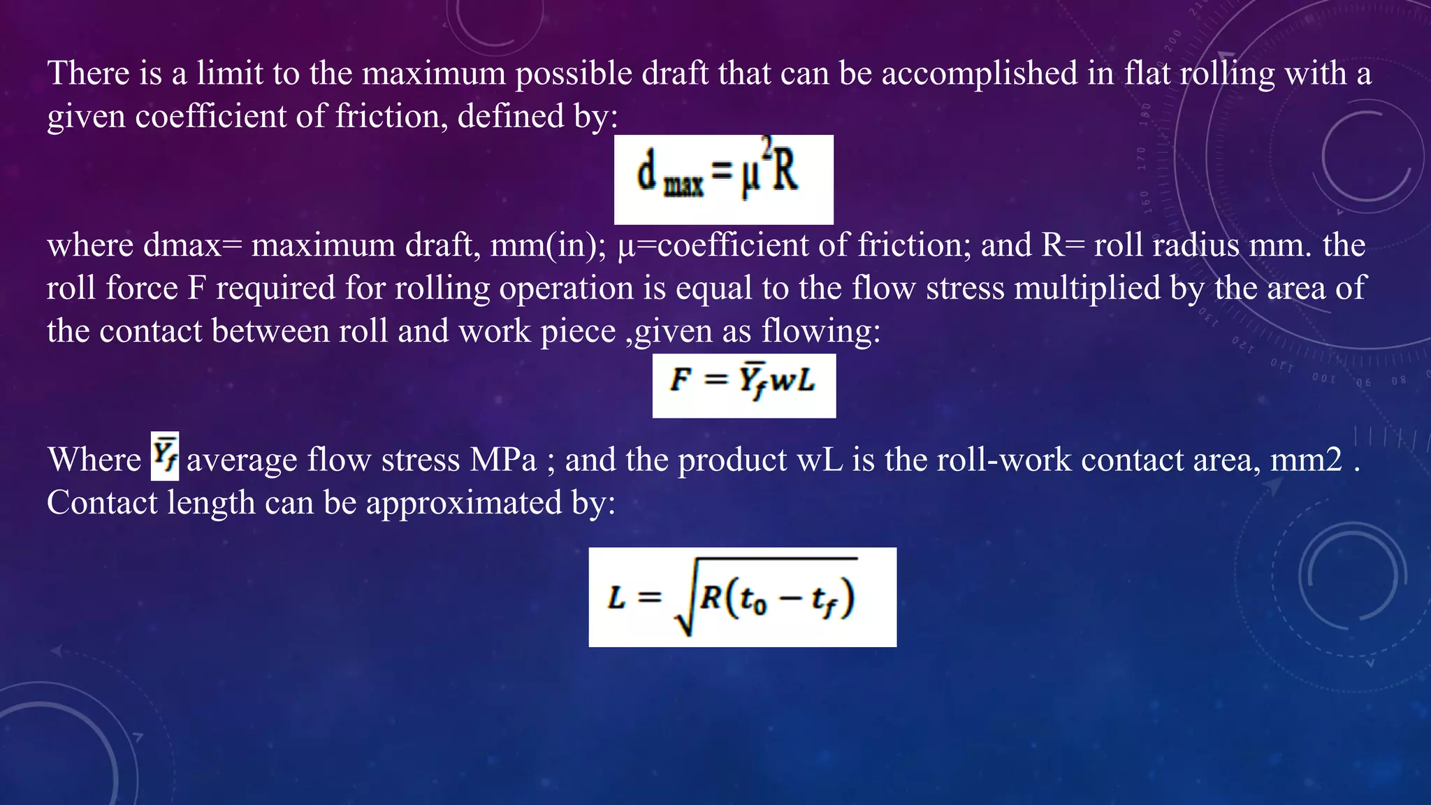 There is a limit to the maximum possible draft that can be accomplished in flat rolling with a
given coefficient of friction, defined by:
where dmax= maximum draft, mm(in); µ=coefficient of friction; and R= roll radius mm. the
roll force F required for rolling operation is equal to the flow stress multiplied by the area of
the contact between roll and work piece ,given as flowing:
Where average flow stress MPa ; and the product wL is the roll-work contact area, mm2 .
Contact length can be approximated by:
 