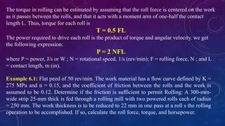 The torque in rolling can be estimated by assuming that the roll force is centered on the work
as it passes between the rolls, and that it acts with a moment arm of one-half the contact
length L. Thus, torque for each roll is
T = 0.5 FL
The power required to drive each roll is the product of torque and angular velocity. we get
the following expression:
P = 2 NFL
where P = power, J/s or W ; N = rotational speed, 1/s (rev/min); F = rolling force, N ; and L
= contact length, m (in).
Example 6.1: Flat peed of 50 rev/min. The work material has a flow curve defined by K =
275 MPa and n = 0.15, and the coefficient of friction between the rolls and the work is
assumed to be 0.12. Determine if the friction is sufficient to permit Rolling: A 300-mm-
wide strip 25-mm thick is fed through a rolling mill with two powered rolls each of radius
= 250 mm. The work thickness is to be reduced to 22 mm in one pass at a roll s the rolling
operation to be accomplished. If so, calculate the roll force, torque, and horsepower.
 