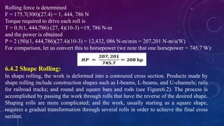 Rolling force is determined
F = 175.7(300)(27.4) = 1, 444, 786 N
Torque required to drive each roll is
T = 0.5(1, 444,786) (27, 4)(10-3) =19, 786 N-m
and the power is obtained
P = 2 (50)(1, 444,786)(27.4)(10-3) = 12,432, 086 N-m/min = 207,201 N-m/s(W)
For comparison, let us convert this to horsepower (we note that one horsepower = 745.7 W):
6.4.2 Shape Rolling:
In shape rolling, the work is deformed into a contoured cross section. Products made by
shape rolling include construction shapes such as I-beams, L-beams, and U-channels; rails
for railroad tracks; and round and square bars and rods (see Figure6.2). The process is
accomplished by passing the work through rolls that have the reverse of the desired shape.
Shaping rolls are more complicated; and the work, usually starting as a square shape,
requires a gradual transformation through several rolls in order to achieve the final cross
section.
 