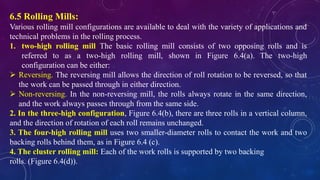6.5 Rolling Mills:
Various rolling mill configurations are available to deal with the variety of applications and
technical problems in the rolling process.
1. two-high rolling mill The basic rolling mill consists of two opposing rolls and is
referred to as a two-high rolling mill, shown in Figure 6.4(a). The two-high
configuration can be either:
 Reversing. The reversing mill allows the direction of roll rotation to be reversed, so that
the work can be passed through in either direction.
 Non-reversing. In the non-reversing mill, the rolls always rotate in the same direction,
and the work always passes through from the same side.
2. In the three-high configuration, Figure 6.4(b), there are three rolls in a vertical column,
and the direction of rotation of each roll remains unchanged.
3. The four-high rolling mill uses two smaller-diameter rolls to contact the work and two
backing rolls behind them, as in Figure 6.4 (c).
4. The cluster rolling mill: Each of the work rolls is supported by two backing
rolls. (Figure 6.4(d)).
 