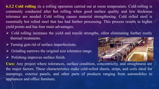 6.3.2 Cold rolling :is a rolling operation carried out at room temperature. Cold rolling is
commonly conducted after hot rolling when good surface quality and low thickness
tolerance are needed. Cold rolling causes material strengthening. Cold rolled steel is
essentially hot rolled steel that has had further processing. This process results in higher
yield points and has four main advantages:
 Cold rolling increases the yield and tensile strengths, often eliminating further costly
thermal treatments.
 Turning gets rid of surface imperfections.
 Grinding narrows the original size tolerance range.
 Polishing improves surface finish.
Uses: Any project where tolerances, surface condition, concentricity, and straightness are
the major factors. These characteristics make cold-rolled sheets, strips, and coils ideal for
stampings, exterior panels, and other parts of products ranging from automobiles to
appliances and office furniture.
 