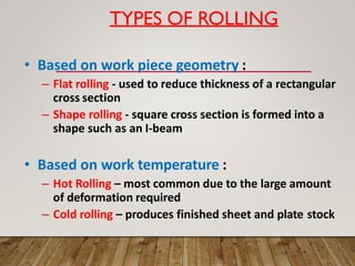 TYPES OF ROLLING
• Based on work piece geometry :
– Flat rolling - used to reduce thickness of a rectangular
cross section
– Shape rolling - square cross section is formed into a
shape such as an I-beam
• Based on work temperature :
– Hot Rolling – most common due to the large amount
of deformation required
– Cold rolling – produces finished sheet and plate stock
 