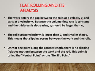 FLAT ROLLING AND ITS
ANALYSIS
• The work enters the gap between the rolls at a velocity vo and
exits at a velocity vf. Because the volume flow rate is constant
and the thickness is decreasing, vf should be larger than vo.
• The roll surface velocity vr is larger than vo and smaller than vf.
This means that slipping occurs between the work and the rolls.
• Only at one point along the contact length, there is no slipping
(relative motion) between the work and the roll. This point is
called the “Neutral Point” or the “No Slip Point”.
 