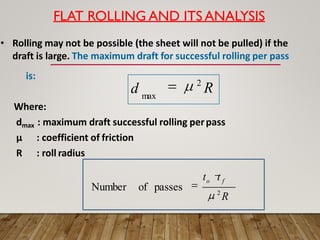 FLAT ROLLING AND ITS ANALYSIS
• Rolling may not be possible (the sheet will not be pulled) if the
draft is large. The maximum draft for successful rolling per pass
is:
Where:
dmax : maximum draft successful rolling perpass
μ : coefficient of friction
R : roll radius
d 2
R
max
to t f
2
R
of passes
Number
 