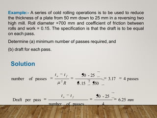 Example:- A series of cold rolling operations is to be used to reduce
the thickness of a plate from 50 mm down to 25 mm in a reversing two
high mill. Roll diameter =700 mm and coefficient of friction between
rolls and work = 0.15. The specification is that the draft is to be equal
on each pass.
Determine (a) minimum number of passes required, and
(b) draft for each pass.
Solution
4 passes
3.17
0.15 350
50 - 25
of passes
number 2
2
R
to t f
4
50 - 25
of passes
number
per pass
Draft 6.25 mm
to t f
 