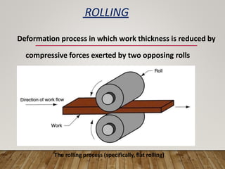 ROLLING
Deformation process in which work thickness is reduced by
compressive forces exerted by two opposing rolls
The rolling process (specifically, flat rolling)
 