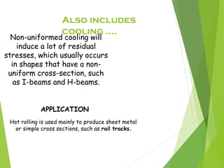 Also includes
cooling ....
Hot rolling is used mainly to produce sheet metal
or simple cross sections, such as rail tracks.
Non-uniformed cooling will
induce a lot of residual
stresses, which usually occurs
in shapes that have a non-
uniform cross-section, such
as I-beams and H-beams.
APPLICATION
 