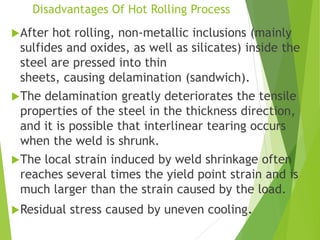 Disadvantages Of Hot Rolling Process
After hot rolling, non-metallic inclusions (mainly
sulfides and oxides, as well as silicates) inside the
steel are pressed into thin
sheets, causing delamination (sandwich).
The delamination greatly deteriorates the tensile
properties of the steel in the thickness direction,
and it is possible that interlinear tearing occurs
when the weld is shrunk.
The local strain induced by weld shrinkage often
reaches several times the yield point strain and is
much larger than the strain caused by the load.
Residual stress caused by uneven cooling.
 