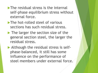 The residual stress is the internal
self-phase equilibrium stress without
external force.
The hot-rolled steel of various
sections has such residual stress.
 The larger the section size of the
general section steel, the larger the
residual stress.
 Although the residual stress is self-
phase-balanced, it still has some
influence on the performance of
steel members under external force.
 