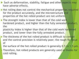  Such as deformation, stability, fatigue and other aspects may
have adverse effects.
 Hot rolling does not control the mechanical properties required
for the product accurately, and the microstructure and
properties of the hot rolled product are not uniform.
 The strength index is lower than that of the cold work
hardened product, and higher than the fully annealed product,
the
plasticity index is higher than that of the cold work hardened
product, and lower than the fully annealed product.
 The thickness of the hot rolled product is difficult to control
and the control precision is relatively poor; the rough Ra value
of
the surface of the hot rolled product is generally 0.5 to 1.5 μm.
 Therefore, hot rolled products are generally used as blanks for
cold rolling.
 